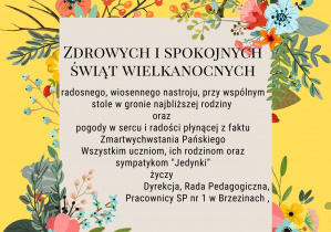 Zdrowych i spokojnych Świąt Wielkanocnych; radosnego, wiosennego nastroju, przy wspólnym stole w gronie najbliższej rodziny oraz pogody w sercu i radości płynącej z faktu z Zmartwychwstania Pańskiego. Wszystkim uczniom , ich rodzinom i sympatykom "Jedynki" życzy Dyrekcja, Rada Pedagogiczna, Pracownicy SP 1 w Brzezinach